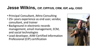 Jesse Wilkins, CIP, CIPP/US, CRM, IGP, edp, CIGO
• Principal Consultant, Athro Consulting
• 25+ years experience as end user, vendor,
consultant, and trainer
• Background in electronic records
management, email management, ECM,
and social technologies
• Lead developer, AIIM Certified Information
Professional (CIP) certification
 