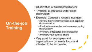 On-the-job
Training
• Observation of skilled practitioners
• “Practice” at job tasks under close
supervision
• Example: Conduct a records inventory
• Review the inventory process and approach
documentation
• Shadow team members who are conducting
the inventory
• Inventory a dedicated training location
• Inventory your own file share
• Very good for employees and
organization – but needs focus and
attention to be successful
 