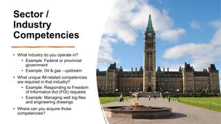 Sector /
Industry
Competencies
• What industry do you operate in?
• Example: Federal or provincial
government
• Example: Oil & gas - upstream
• What unique IM-related competencies
are required in that industry?
• Example: Responding to Freedom
of Information Act (FOI) requests
• Example: Managing well log files
and engineering drawings
• Where can you acquire those
competencies?
 