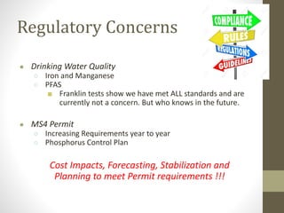 Regulatory Concerns
● Drinking Water Quality
○ Iron and Manganese
○ PFAS
■ Franklin tests show we have met ALL standards and are
currently not a concern. But who knows in the future.
● MS4 Permit
○ Increasing Requirements year to year
○ Phosphorus Control Plan
Cost Impacts, Forecasting, Stabilization and
Planning to meet Permit requirements !!!
 