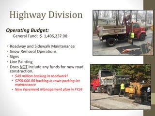Highway Division
Operating Budget:
General Fund: $ 1,406,237.00
• Roadway and Sidewalk Maintenance
• Snow Removal Operations
• Signs
• Line Painting
• Does NOT include any funds for new road
construction.
• $40 million backlog in roadwork!
• $750,000.00 backlog in town parking lot
maintenance
• New Pavement Management plan in FY24
 