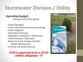 Stormwater Division / Utility
Operating Budget:
General Fund: $976,166.00
• Street Sweeping
• Culvert Maintenance/Improve drainage
• Flood mitigation
• Catch Basin Cleaning
• Regulatory Compliance / Monitoring
• Public Outreach / Education
• Retention Pond, Forebay and Rain
Garden Maintenance
• Curbside leaf pickup (future)
FY24 is expected to be a $2-$3
million obligation !!!
 