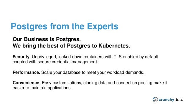 CPSM Provider Plugin
Our Business is Postgres.
We bring the best of Postgres to Kubernetes.
Security. Unprivileged, locked-down containers with TLS enabled by default
coupled with secure credential management.
Performance. Scale your database to meet your workload demands.
Convenience. Easy customizations, cloning data and connection pooling make it
easier to maintain applications.
Postgres from the Experts
 