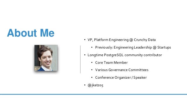 • VP, Platform Engineering @ Crunchy Data
• Previously: Engineering Leadership @ Startups
• Longtime PostgreSQL community contributor
• Core Team Member
• Various Governance Committees
• Conference Organizer / Speaker
• @jkatz05
About Me
 