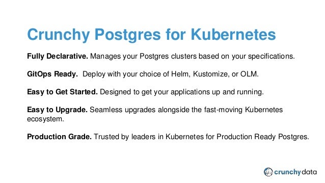 CPSM Provider Plugin
Fully Declarative. Manages your Postgres clusters based on your specifications.
GitOps Ready. Deploy with your choice of Helm, Kustomize, or OLM.
Easy to Get Started. Designed to get your applications up and running.
Easy to Upgrade. Seamless upgrades alongside the fast-moving Kubernetes
ecosystem.
Production Grade. Trusted by leaders in Kubernetes for Production Ready Postgres.
Crunchy Postgres for Kubernetes
 