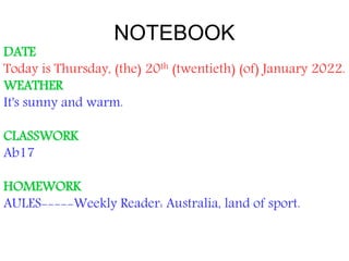 NOTEBOOK
DATE
Today is Thursday, (the) 20th (twentieth) (of) January 2022.
WEATHER
It's sunny and warm.
CLASSWORK
Ab17
HOMEWORK
AULES-----Weekly Reader: Australia, land of sport.
 