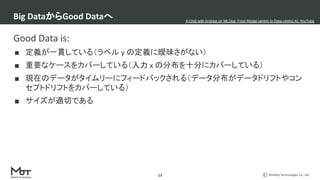 Mobility Technologies Co., Ltd.
Good Data is:
■ 定義が一貫している（ラベル y の定義に曖昧さがない）
■ 重要なケースをカバーしている（入力 x の分布を十分にカバーしている）
■ 現在のデータがタイムリーにフィードバックされる（データ分布がデータドリフトやコン
セプトドリフトをカバーしている）
■ サイズが適切である
Big DataからGood Dataへ
13
A Chat with Andrew on MLOps: From Model-centric to Data-centric AI, YouTube
 