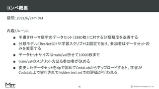 Mobility Technologies Co., Ltd.
コンペ概要
期間：2021/6/24〜9/4
内容/ルール：
■ 手書きローマ数字のデータセット（2880枚）に対する分類精度を改善する
■ 分類モデル（ResNet50）や学習スクリプトは固定であり、参加者はデータセットの
みを変更する
■ データセットサイズはtrain/val併せて10000枚まで
■ train/valのスプリット方法も参加者が決める
■ 変更したデータセットをzipで固めてCodaLabからアップロードすると、学習が
CodaLab上で実行されてhidden test setでの評価が行われる
16
 