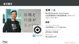 Mobility Technologies Co., Ltd.
宮澤 一之
株式会社Mobility Technologies
AI技術開発部 AI研究開発第二グループ
グループリーダー
経歴
April 2019 - March 2020
AI研究開発エンジニア@DeNA
April 2010 - March 2019
研究員@三菱電機
March 2010
博士@東北大学
自己紹介
2
@kzykmyzw
 