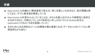 Mobility Technologies Co., Ltd.
所感
■ Data-Centric AIの細かい構成要素で言えば、特に目新しいものはなく、皆が課題と感
じており、すでに解決策を模索している
■ Data-Centric AIの言わんとしていることは、それらを個人のスキルや暗黙知に依存さ
せるのではなく、分野としてしっかり体系化しましょうということ（Andrew先生も、
systematicにやるという点を強調していた）
■ そのためには汎用的なツールの開発が最も重要になる（データセットのバージョン管
理技術なども含む）
38
 