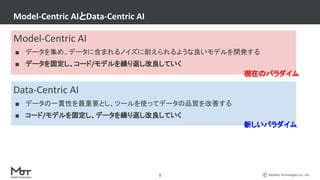 Mobility Technologies Co., Ltd.
Model-Centric AIとData-Centric AI
5
Model-Centric AI
■ データを集め、データに含まれるノイズに耐えられるような良いモデルを開発する
■ データを固定し、コード/モデルを繰り返し改良していく
Data-Centric AI
■ データの一貫性を最重要とし、ツールを使ってデータの品質を改善する
■ コード/モデルを固定し、データを繰り返し改良していく
現在のパラダイム
新しいパラダイム
 