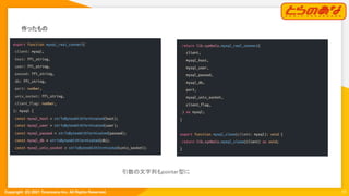Copyright  (C) 2021 Toranoana Inc. All Rights Reserved.
作ったもの 
13
export function mysql_real_connect(
client: mysql,
host: ffi_string,
user: ffi_string,
passwd: ffi_string,
db: ffi_string,
port: number,
unix_socket: ffi_string,
client_flag: number,
): mysql {
const mysql_host = strToBytesWithTerminated(host);
const mysql_user = strToBytesWithTerminated(user);
const mysql_passwd = strToBytesWithTerminated(passwd);
const mysql_db = strToBytesWithTerminated(db);
const mysql_unix_socket = strToBytesWithTerminated(unix_socket);
return lib.symbols.mysql_real_connect(
client,
mysql_host,
mysql_user,
mysql_passwd,
mysql_db,
port,
mysql_unix_socket,
client_flag,
) as mysql;
}
export function mysql_close(client: mysql): void {
return lib.symbols.mysql_close(client) as void;
}
引数の文字列もpointer型に 
 