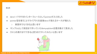 Copyright  (C) 2021 Toranoana Inc. All Rights Reserved.
まとめ 
● deno1.17でFFIのインターフェースとしてpointerが入りました
 
● pointer型を使うことでライブラリを直接denoで扱えるケースが増えた
 
○ 実質何でもできると思います 
● サンプルとして前回まで作っていたlibmysqlclientを置き換えて見ました
 
● クエリの発行までできると思うのでやってみたいと思います
 
14
 