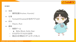 Copyright  (C) 2021 Toranoana Inc. All Rights Reserved.
自己紹介 
3
● 名前 
○ 藤原佳顕(@nuhera, @zonuko) 
● 仕事 
○ FantiaとかCreatiaとか社内アプリとか 
● 好み 
○ Clojure、Rust 
● 趣味 
○ 格闘ゲーム 
■ Melty Blood、Guilty Gear 
○ STG(ダライアスとか)も好き 
○ 最近は女神転生Vずっとやってました 
 