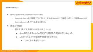 Copyright  (C) 2021 Toranoana Inc. All Rights Reserved.
前回までのおさらい 
5
● libmysqlclient→C(wrapper)→deno FFI
 
○ libmysqlclient.cをC言語でラップして、それをdeno FFIで実行することで実質denoから
libmysqlclient.cを呼べるようになった
 
● 課題だった点 
○ 戻り値として文字列(*char)を使えなかった
 
■ deno側から見るとbuffer型だが引数にしか対応していなかった
 
■ したがってクエリの実行が実質できなかった
 
● できても結果を取れない 
 