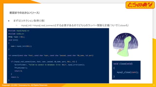 Copyright  (C) 2021 Toranoana Inc. All Rights Reserved.
前回までのおさらい(ソース) 
● まずはコネクション取得(C側) 
○ mysql_init→mysql_real_connectとする必要があるのでどちらのラッパー関数も定義(ついでにcloseも) 
6
#include <mysql/mysql.h>
#include <stdio.h>
MYSQL *conn = NULL;
void init()
{
conn = mysql_init(NULL);
}
int connect(const char *host, const char *user, const char *passwd, const char *db_name, int port)
{
if (!mysql_real_connect(conn, host, user, passwd, db_name, port, NULL, 0)) {
fprintf(stderr, "Failed to connect to database: Error: %sn", mysql_error(conn));
fflush(stderr);
return 0;
}
return 1;
}
void close(void)
{
mysql_close(conn);
}
 