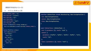 Copyright  (C) 2021 Toranoana Inc. All Rights Reserved.
前回までのおさらい(ソース) 
 
● ネクション取得(deno側) 
7
const C_TERMINAL_SYMBOL = "0";
const MYSQL_HOST = "localhost";
const MYSQL_USER = "root";
const MYSQL_PASSWD = "";
const MYSQL_DB_NAME = "mysql";
const MYSQL_PORT = 3306;
function strToBytes(word: string): Uint8Array {
return new TextEncoder().encode(`${word}${C_TERMINAL_SYMBOL}`);
}
function ffiSuffix(): string {
switch (Deno.build.os) {
case "windows":
return "dll";
case "darwin":
return "dylib";
case "linux":
return "so";
}
}
interface LibInterfaces extends Record<string, Deno.ForeignFunction> {
init: Deno.ForeignFunction;
connect: Deno.ForeignFunction;
close: Deno.ForeignFunction;
}
const libInterfaces: LibInterfaces = {
init: { parameters: [], result: "void" },
connect: {
parameters: ["buffer", "buffer", "buffer", "buffer", "i32"],
result: "i32",
},
close: { parameters: [], result: "void" },
};
 