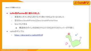 Copyright  (C) 2021 Toranoana Inc. All Rights Reserved.
deno1.17で変わったこと 
9
● buffer型がpointer型に変わりました
 
○ 実質的にポインタなら何でもやり取りできるようになりました
 
○ 型はDeno.UnsafePointerとDeno.UnsafePointerView
 
○ なんでもできる 
■ 構造体のポインタ自体をやりとりできるのでCのラッパーが不要に
 
● sqliteのサンプル 
○ https://deno.land/x/sqlite3@0.3.0
 
 