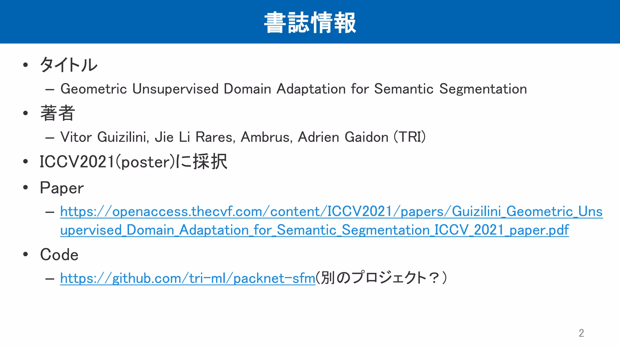 書誌情報 • タイトル – Geometric Unsupervised Domain Adaptation for Semantic Segmentation • 著者 – Vitor Guizilini, Jie Li Rares, Ambrus, Adrien Gaidon (TRI) • ICCV2021(poster)に採択 • Paper – https://openaccess.thecvf.com/content/ICCV2021/papers/Guizilini_Geometric_Uns upervised_Domain_Adaptation_for_Semantic_Segmentation_ICCV_2021_paper.pdf • Code – https://github.com/tri-ml/packnet-sfm(別のプロジェクト？) 2 