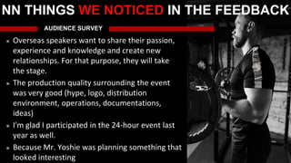 AUDIENCE SURVEY
Overseas speakers want to share their passion,
experience and knowledge and create new
relationships. For that purpose, they will take
the stage.
The production quality surrounding the event
was very good (hype, logo, distribution
environment, operations, documentations,
ideas)
I'm glad I participated in the 24-hour event last
year as well.
Because Mr. Yoshie was planning something that
looked interesting
NN THINGS WE NOTICED IN THE FEEDBACK
 