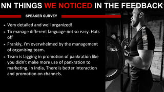 SPEAKER SURVEY
Very detailed and well organized!
To manage different language not so easy. Hats
off
Frankly, I'm overwhelmed by the management
of organising team.
Team is lagging in promotion of pankration like
you didn't make more use of pankration to
marketing. In India, There is better interaction
and promotion on channels.
NN THINGS WE NOTICED IN THE FEEDBACK
 