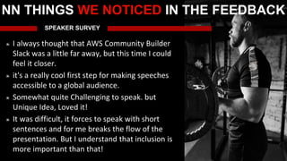 SPEAKER SURVEY
I always thought that AWS Community Builder
Slack was a little far away, but this time I could
feel it closer.
it's a really cool first step for making speeches
accessible to a global audience.
Somewhat quite Challenging to speak. but
Unique Idea, Loved it!
It was difficult, it forces to speak with short
sentences and for me breaks the flow of the
presentation. But I understand that inclusion is
more important than that!
NN THINGS WE NOTICED IN THE FEEDBACK
 