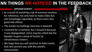 SPEAKER SURVEY
As a result of watching a lot of overseas sessions
for reference, not only how to make slides but
also knowledge expanded, so there were also
good side effects.
The hurdle to challenge overseas is lowered
I entered for a moment, but I missed it because
it was depopulated. oVice may be called Ask the
Speaker to give a sense of humor to
simultaneous viewers.
We hope that you will continue to hold events
that will connect you with the world's
communities.
NN THINGS WE NOTICED IN THE FEEDBACK
 