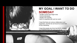 MY GOAL I WANT TO DO
SOMEDAY
- Smaller events than larger ones
- Community-based
- Quality over quantity
I want to cooperate with such an event.
I hope that there are various collaborators and
supporters, and that we can launch an event that
is truly interesting.
I hope that people who think that DAYS, SONIC,
and PANKRATION will continue to do so.
 