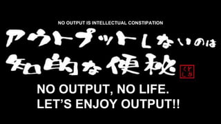NO OUTPUT, NO LIFE.
LET’S ENJOY OUTPUT!!
NO OUTPUT IS INTELLECTUAL CONSTIPATION
 