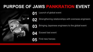 PURPOSE OF JAWS PANKRATION EVENT
Launch of global event
01
Strengthening relationships with overseas engineers
02
Bringing Japanese engineers to the global event
03
Exceed last event
04
Find new heroes
05
 
