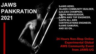 JAWS
PANKRATION
2021
24 Hours Non-Stop Online
Experimental Global
AWS Community Event
from JAWS-UG
9XAWS HERO,
30XAWS COMMUNITY BUILDER,
2XALEXA CHAMPION,
5XAPN AMBASSADOR,
8XAPN AWS TOP ENGINEER,
3XAPN ALL AWS
CERTIFICATIONS ENGINEER,
9XAWS SAMURAI,
AND SO ON…
 