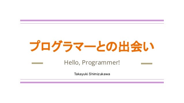 プログラマーとの出会い
Hello, Programmer!
Takayuki Shimizukawa
 