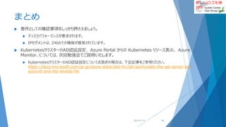 新しいロゴを検
討中
まとめ
 要件としての確認事項をしっかり押さえましょう。
 ディスクパフォーマンスが要求されます。
 IPセグメントは、24bitでの確保が推奨されています。
 KubernetesクラスターのAD認証設定、 Azure Portal からの Kubernetes リソース表示、 Azure
Monitor、については、次回勉強会でご説明いたします。
 KubernetesクラスターのAD認証設定についてお急ぎの場合は、下記記事をご参照ください。
https://docs.microsoft.com/ja-jp/azure-stack/aks-hci/ad-sso#create-the-api-server-ad-
account-and-the-keytab-file
2022/01/22 61
 