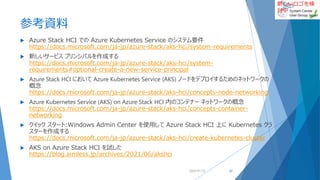 新しいロゴを検
討中
参考資料
 Azure Stack HCI での Azure Kubernetes Service のシステム要件
https://docs.microsoft.com/ja-jp/azure-stack/aks-hci/system-requirements
 新しいサービス プリンシパルを作成する
https://docs.microsoft.com/ja-jp/azure-stack/aks-hci/system-
requirements#optional-create-a-new-service-principal
 Azure Stack HCI において Azure Kubernetes Service (AKS) ノードをデプロイするためのネットワークの
概念
https://docs.microsoft.com/ja-jp/azure-stack/aks-hci/concepts-node-networking
 Azure Kubernetes Service (AKS) on Azure Stack HCI 内のコンテナー ネットワークの概念
https://docs.microsoft.com/ja-jp/azure-stack/aks-hci/concepts-container-
networking
 クイック スタート:Windows Admin Center を使用して Azure Stack HCI 上に Kubernetes クラ
スターを作成する
https://docs.microsoft.com/ja-jp/azure-stack/aks-hci/create-kubernetes-cluster
 AKS on Azure Stack HCI を試した
https://blog.aimless.jp/archives/2021/06/akshci
2022/01/22 62
 