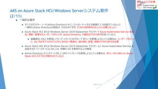 新しいロゴを検
討中
AKS on Azure Stack HCI/Windows Serverシステム要件
(2/11)
 一般的な要件
 すべてのクラスター ノードとActive Directoryドメイン コントローラーにわたる相違が 2 分を超えていないこと
一般的にActive Directoryの認証は、5分以内ですが、そこまでは許容されないことに注意しましょう！
 Azure Stack HCI または Windows Server 2019 Datacenter クラスターで Azure Kubernetes Service を追
加、更新、管理するユーザー アカウントが、Active Directory で適切なアクセス許可を持っていること
 組織単位 (OU) を使用してサーバーとサービスのグループ ポリシーを管理しようとしている場合は、ユーザー アカウント
に、OU 内のすべてのオブジェクトに対する一覧表示、読み取り、変更、削除のアクセス許可が必要
 Azure Stack HCI または Windows Server 2019 Datacenter クラスター上に Azure Kubernetes Service を
追加するサーバーとサービスに対しては、別個の OU を使用することが推奨
 Active Directory のコンテナーに対して GPO テンプレートを使用しようとしている場合は、ポリシーから AKS on Azure
Stack HCI のデプロイが除外されていること
2022/01/22 6
 