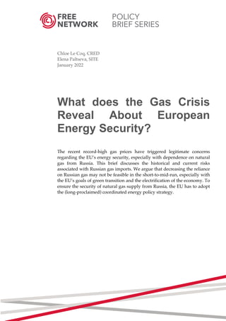 FREE POLICY
NETWORK BRIEF SERIES
	
	
Chloe Le Coq, CRED
Elena Paltseva, SITE
January 2022
What does the Gas Crisis
Reveal About European
Energy Security?
The recent record-high gas prices have triggered legitimate concerns
regarding the EU’s energy security, especially with dependence on natural
gas from Russia. This brief discusses the historical and current risks
associated with Russian gas imports. We argue that decreasing the reliance
on Russian gas may not be feasible in the short-to-mid-run, especially with
the EU’s goals of green transition and the electrification of the economy. To
ensure the security of natural gas supply from Russia, the EU has to adopt
the (long-proclaimed) coordinated energy policy strategy.
	
	
	
	
	
	
	
	
	
	
	
	
	
	
	 	
 