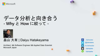 データ分析と向き合う
- Why と How に絞って -
畠山 大有 | Daiyu Hatakeyama
Architect && Software Engineer && Applied Data Scientist
Microsoft Japan
/dahatake
@dahatake
/in/dahatake
/dahatake
/dahatake
 