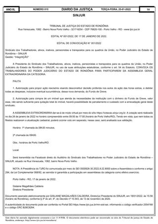 Este diário foi assinado digitalmente consoante a Lei 11.419/06. O documento eletrônico pode ser encontrado no sítio do Tribunal de Justiça do Estado de
Rondônia, endereço: http://www.tjro.jus.br/novodiario/
58
DIARIO DA JUSTIÇA
ANO XL NÚMERO 015 TERÇA-FEIRA, 25-01-2022
SINJUR
TRIBUNAL DE JUSTIÇA DO ESTADO DE RONDÔNIA
Rua Venezuela, 1082 - Bairro Nova Porto Velho - 3217-9254 - CEP 76820-100 - Porto Velho - RO - www.tjro.jus.br
EDITAL Nº 001/2022, DE 17 DE JANEIRO DE 2022.
EDITAL DE CONVOCAÇÃO N° 001/2022
Sindicato dos Trabalhadores, ativos, inativos, pensionistas e transpostos para os quadros da União, no Poder Judiciário do Estado de
Rondônia – SINJUR
Gestão: “IntegrAÇÃO”
A Presidente do Sindicato dos Trabalhadores, ativos, inativos, pensionistas e transpostos para os quadros da União, no Poder
Judiciário do Estado de Rondônia – SINJUR, no uso de suas atribuições estatutárias, conforme o art. 54 do Estatuto, CONVOCA OS
TRABALHADORES DO PODER JUDICIÁRIO DO ESTADO DE RONDÔNIA PARA PARTICIPAREM DA ASSEMBLEIA GERAL
EXTRAORDINÁRIA DA CATEGORIA.
PAUTA
1. Autorização para propor ação rescisória visando desconstituir decisão proferida nos autos da ação das horas extras, e debitar
todas as despesas, inclusive eventual sucumbência, dessa nova demanda, do Fundo de Greve;
2. Autorização para compra de um imóvel que atenda às necessidades da instituição com o dinheiro do Fundo de Greve, valor
esse, não sendo suficiente para quitação total do imóvel, haverá possibilidade de parcelamento e custeado com a arrecadação geral deste
sindicato.
A ASSEMBLEIA EXTRAORDINÁRIA dar-se-á de modo virtual por meio do sítio https://votacao.sinjur.org.br. A votação será realizada
no dia 28 de janeiro de 2022 no horário compreendido entre 09:00 às 17:00 (horário de Porto Velho/RO). Tendo em vista, que nem todos os
filiados realizaram a atualização cadastral, poderá ocorrer voto em separado, nesse caso, será analisada sua validação.
Horário: 1ª chamada às 08h30 minutos;
2ª chamada às 09h00.
Obs.: horários de Porto Velho/RO.
Local:
Será transmitida via Facebook direto do Auditório do Sindicato dos Trabalhadores no Poder Judiciário do Estado de Rondônia –
SINJUR, situado na Rua Venezuela, 1082, bairro Nova Porto Velho.
NOTA: A Presidência do TJRO foi comunicada por meio do SEI 0000826-30.2022.8.22.8000 sobre a Assembleia e conforme o artigo
294, da Lei Complementar 068/92, ao servidor é garantida a participação em assembleias da categoria como efetivo exercício.
Porto Velho - RO, 17 de janeiro de 2022.
Gislaine Magalhães Caldeira
Diretora Presidente
Documento assinado eletronicamente por GISLAINE MAGALHÃES CALDEIRA, Diretor(a) Presidente do SINJUR, em 18/01/2022, às 15:56
(horário de Rondônia), conforme § 3º do art. 4º, do Decreto nº 10.543, de 13 de novembro de 2020.
A autenticidade do documento pode ser conferida no Portal SEI https://www.tjro.jus.br/mn-sist-sei, informando o código verificador 2554168
e o código CRC B28C8264.
 