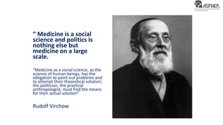 “ Medicine is a social
science and politics is
nothing else but
medicine on a large
scale.
“Medicine as a social science, as the
science of human beings, has the
obligation to point out problems and
to attempt their theoretical solution;
the politician, the practical
anthropologist, must find the means
for their actual solution”
Rudolf Virchow
 