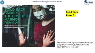 John Middleton:Planning for an outbreak of health
https://www.health.org.uk/sites/default/files/upl
oad/publications/2020/Build-back-fairer-the-
COVID-19-Marmot-review.pdf
Build back
Fairer?
 
