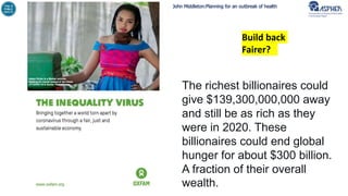 John Middleton:Planning for an outbreak of health
Build back
Fairer?
The richest billionaires could
give $139,300,000,000 away
and still be as rich as they
were in 2020. These
billionaires could end global
hunger for about $300 billion.
A fraction of their overall
wealth.
 
