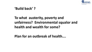 ‘Build back’ ?
To what austerity, poverty and
unfairness? Environmental squalor and
health and wealth for some?
Plan for an outbreak of health….
 