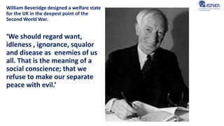 William Beveridge designed a welfare state
for the UK in the deepest point of the
Second World War.
‘We should regard want,
idleness , ignorance, squalor
and disease as enemies of us
all. That is the meaning of a
social conscience; that we
refuse to make our separate
peace with evil.’
 