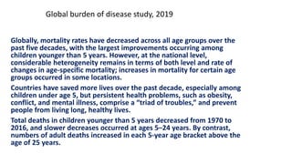 Globally, mortality rates have decreased across all age groups over the
past five decades, with the largest improvements occurring among
children younger than 5 years. However, at the national level,
considerable heterogeneity remains in terms of both level and rate of
changes in age-specific mortality; increases in mortality for certain age
groups occurred in some locations.
Countries have saved more lives over the past decade, especially among
children under age 5, but persistent health problems, such as obesity,
conflict, and mental illness, comprise a “triad of troubles,” and prevent
people from living long, healthy lives.
Total deaths in children younger than 5 years decreased from 1970 to
2016, and slower decreases occurred at ages 5–24 years. By contrast,
numbers of adult deaths increased in each 5-year age bracket above the
age of 25 years.
Global burden of disease study, 2019
 
