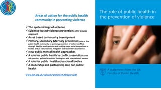 The epidemiology of violence
Evidence-based violence prevention: a life course
approach
Asset based community development
Primary, secondary &tertiary prevention role of the
public health community as primary preventers of violent conflict,
through healthy public policies and tackling major social inequalities in
health; and as early reactors, mitigaters and responders to violence.
New public mental health approaches
A role for public health in conflict resolution with
aid agencies, political scientists, theologians and international lawyers
A role for public health educational bodies
A leadership and partnership role for public
health
www.fph.org.uk/uploads/Violence%20report.pdf
Areas of action for the public health
community in preventing violence
 
