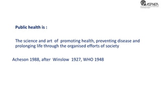 Public health is :
The science and art of promoting health, preventing disease and
prolonging life through the organised efforts of society
Acheson 1988, after Winslow 1927, WHO 1948
 