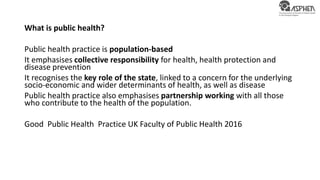 What is public health?
Public health practice is population-based
It emphasises collective responsibility for health, health protection and
disease prevention
It recognises the key role of the state, linked to a concern for the underlying
socio-economic and wider determinants of health, as well as disease
Public health practice also emphasises partnership working with all those
who contribute to the health of the population.
Good Public Health Practice UK Faculty of Public Health 2016
 
