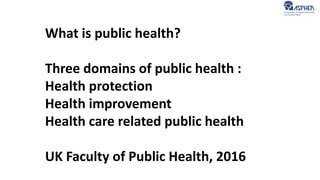 What is public health?
Three domains of public health :
Health protection
Health improvement
Health care related public health
UK Faculty of Public Health, 2016
 