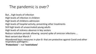 The pandemic is over?
But….high levels of infection
High levels of infection in children
High levels of childrens admission
High levels of hospital activity, preventing other treatments
Still high levels of unvaccinated young adults
High levels of sickness absence in key sectors
Reduce isolation periods allowing second spike of omicron infections …
Next variant due March ?
Abandoned basic measures in plan B that are protective against Covid and other
respiratory pathogens :
‘Protections’ – not ‘restrictions’
 