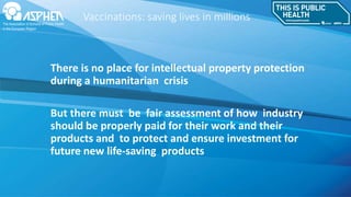 Vaccinations: saving lives in millions
There is no place for intellectual property protection
during a humanitarian crisis
But there must be fair assessment of how industry
should be properly paid for their work and their
products and to protect and ensure investment for
future new life-saving products
 